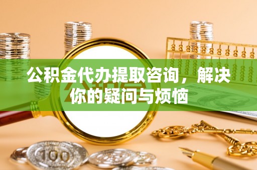 巨鹿公积金代办提取咨询，解决你的疑问与烦恼