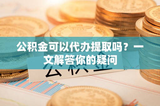 巨鹿公积金可以代办提取吗？一文解答你的疑问