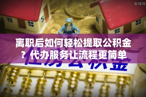 巨鹿离职后如何轻松提取公积金？代办服务让流程更简单