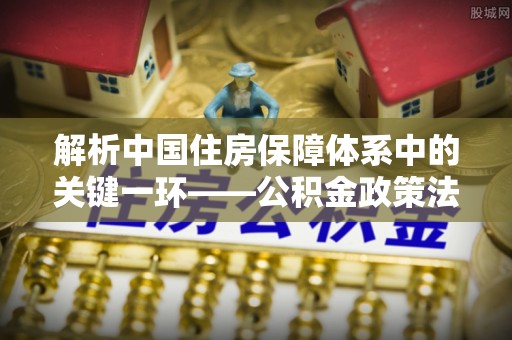 巨鹿解析中国住房保障体系中的关键一环——公积金政策法规的演变与影响