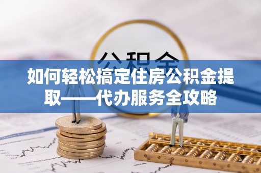 巨鹿如何轻松搞定住房公积金提取——代办服务全攻略