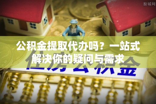 巨鹿公积金提取代办吗？一站式解决你的疑问与需求