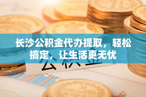 巨鹿长沙公积金代办提取，轻松搞定，让生活更无忧