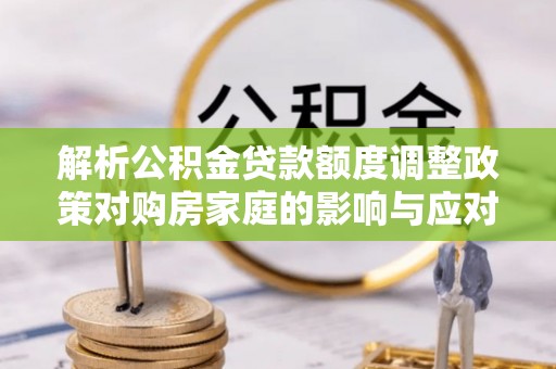 巨鹿解析公积金贷款额度调整政策对购房家庭的影响与应对策略
