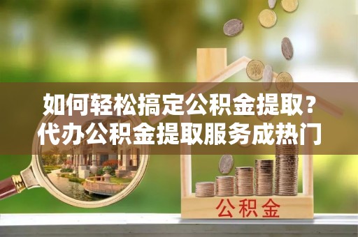 巨鹿如何轻松搞定公积金提取？代办公积金提取服务成热门选择