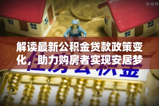 巨鹿解读最新公积金贷款政策变化，助力购房者实现安居梦想