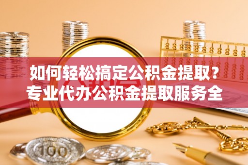 巨鹿如何轻松搞定公积金提取？专业代办公积金提取服务全解析
