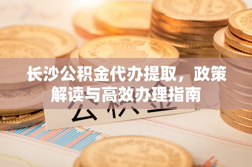 巨鹿长沙公积金代办提取，政策解读与高效办理指南