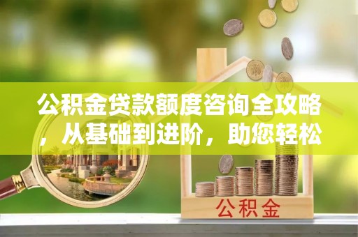 巨鹿公积金贷款额度咨询全攻略，从基础到进阶，助您轻松掌握关键要点