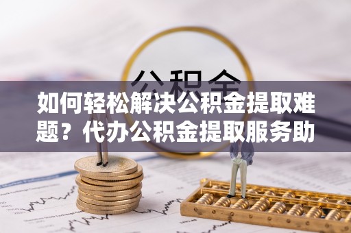 巨鹿如何轻松解决公积金提取难题？代办公积金提取服务助您一臂之力