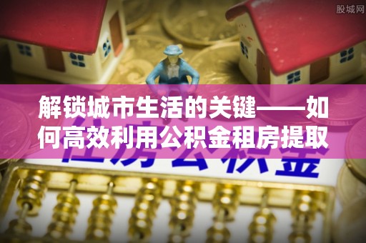 巨鹿解锁城市生活的关键——如何高效利用公积金租房提取实现居住自由