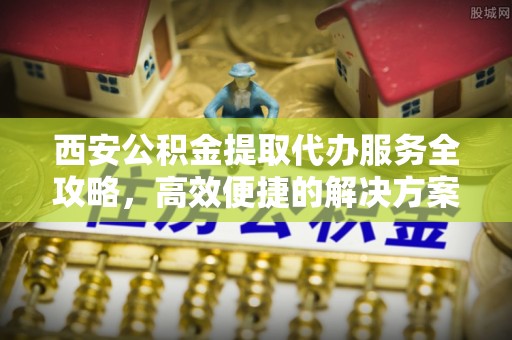 巨鹿西安公积金提取代办服务全攻略，高效便捷的解决方案