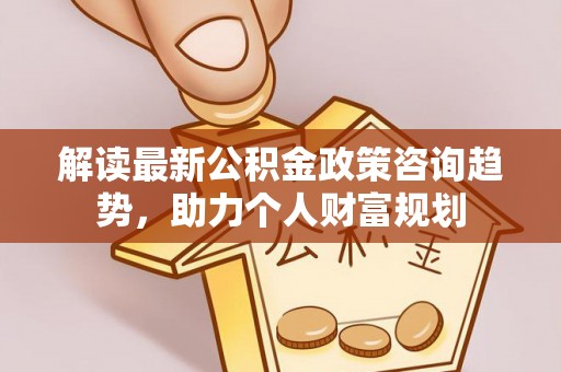 巨鹿解读最新公积金政策咨询趋势，助力个人财富规划