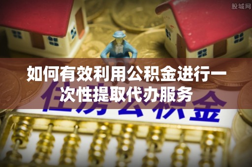 巨鹿如何有效利用公积金进行一次性提取代办服务