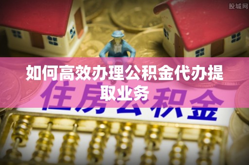 巨鹿如何高效办理公积金代办提取业务