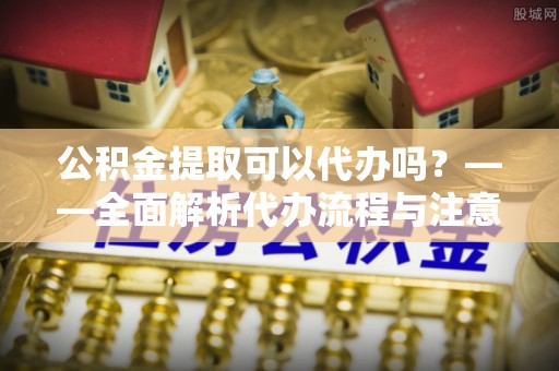 巨鹿公积金提取可以代办吗？——全面解析代办流程与注意事项